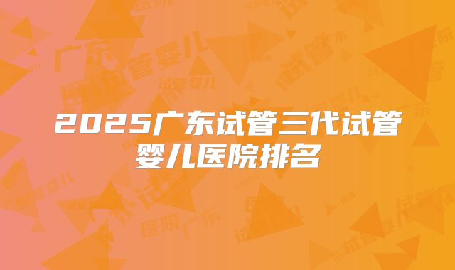 2025广东试管三代试管婴儿医院排名