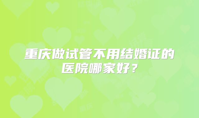 重庆做试管不用结婚证的医院哪家好？
