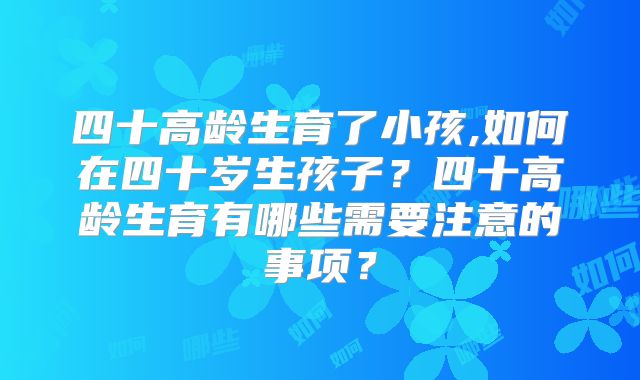 四十高龄生育了小孩,如何在四十岁生孩子？四十高龄生育有哪些需要注意的事项？