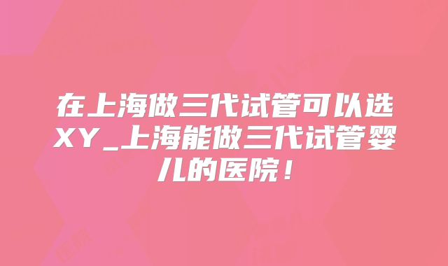 在上海做三代试管可以选XY_上海能做三代试管婴儿的医院!