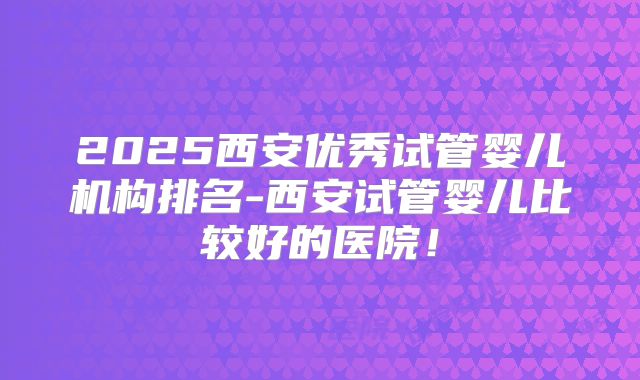2025西安优秀试管婴儿机构排名-西安试管婴儿比较好的医院!