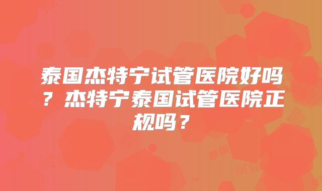 泰国杰特宁试管医院好吗？杰特宁泰国试管医院正规吗？