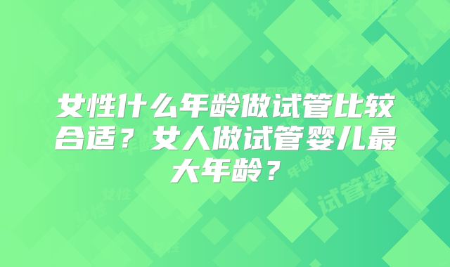女性什么年龄做试管比较合适？女人做试管婴儿最大年龄？