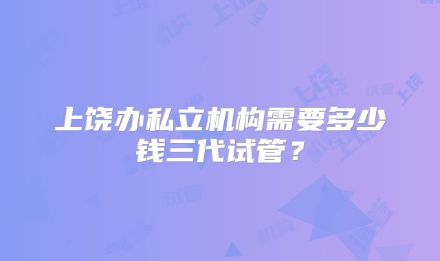 上饶办私立机构需要多少钱三代试管？