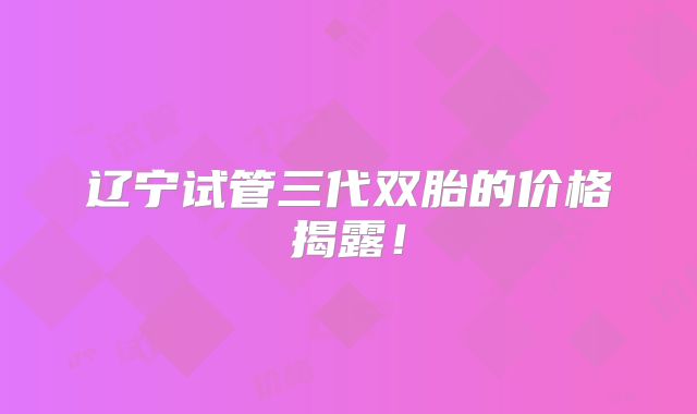 辽宁试管三代双胎的价格揭露！