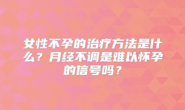 女性不孕的治疗方法是什么?月经不调是难以怀孕的信号吗?