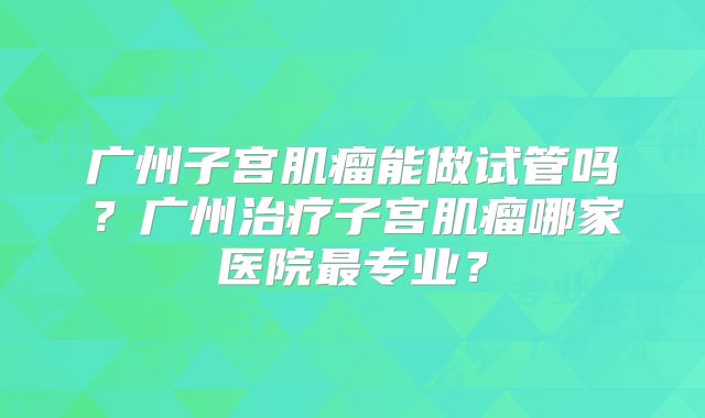 广州子宫肌瘤能做试管吗?广州治疗子宫肌瘤哪家医院最专业?