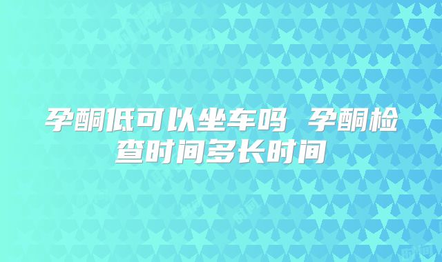 孕酮低可以坐车吗 孕酮检查时间多长时间