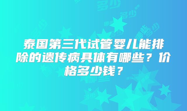 泰国第三代试管婴儿能排除的遗传病具体有哪些？价格多少钱？