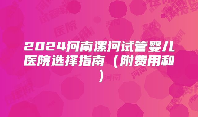 2024河南漯河试管婴儿医院选择指南（附费用和）