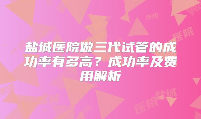 盐城医院做三代试管的成功率有多高？成功率及费用解析