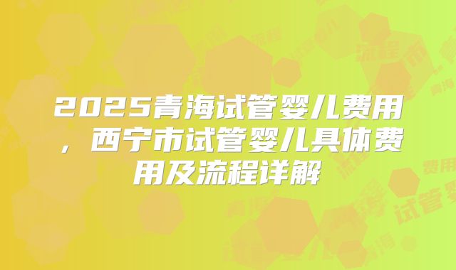 2025青海试管婴儿费用，西宁市试管婴儿具体费用及流程详解