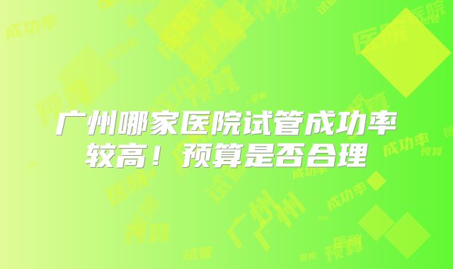广州哪家医院试管成功率较高！预算是否合理