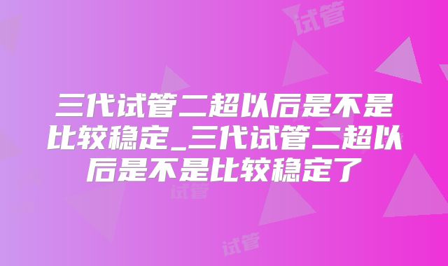 三代试管二超以后是不是比较稳定_三代试管二超以后是不是比较稳定了