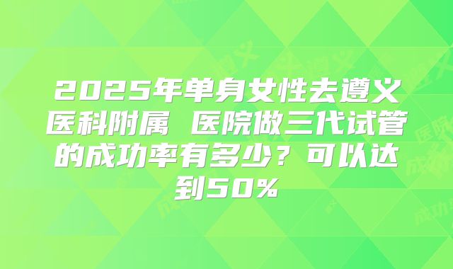 2025年单身女性去遵义医科附属 医院做三代试管的成功率有多少?可以达到50%