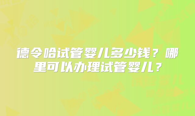 德令哈试管婴儿多少钱？哪里可以办理试管婴儿？