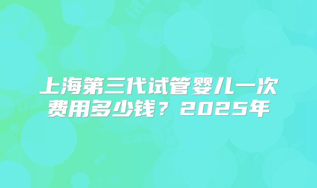 上海第三代试管婴儿一次费用多少钱?2025年