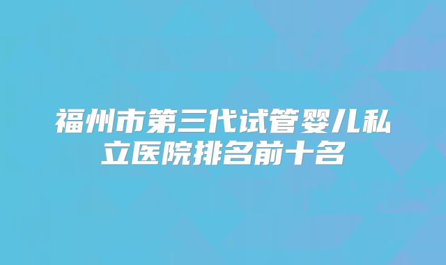 福州市第三代试管婴儿私立医院排名前十名