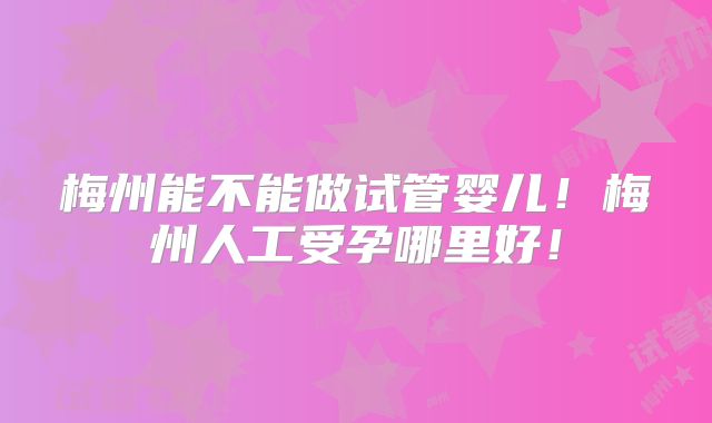 梅州能不能做试管婴儿！梅州人工受孕哪里好！