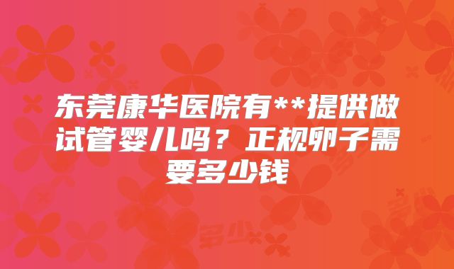 东莞康华医院有**提供做试管婴儿吗?正规卵子需要多少钱