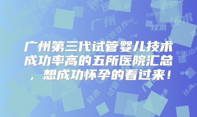 广州第三代试管婴儿技术成功率高的五所医院汇总，想成功怀孕的看过来！