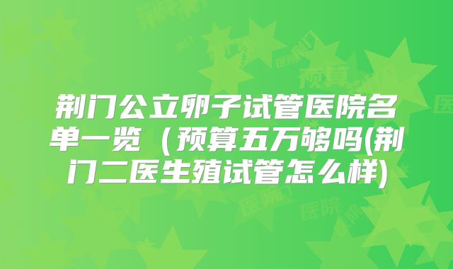 荆门公立卵子试管医院名单一览（预算五万够吗(荆门二医生殖试管怎么样)