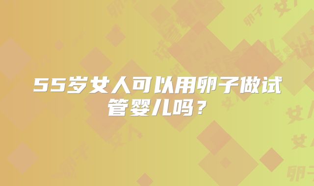 55岁女人可以用卵子做试管婴儿吗？