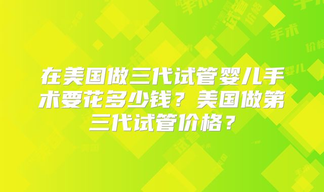 在美国做三代试管婴儿手术要花多少钱？美国做第三代试管价格？