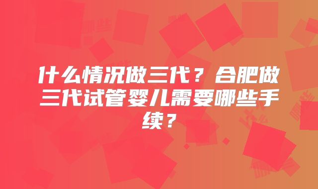 什么情况做三代？合肥做三代试管婴儿需要哪些手续？
