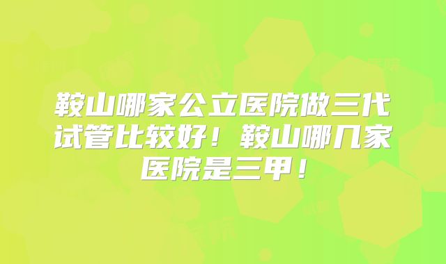 鞍山哪家公立医院做三代试管比较好!鞍山哪几家医院是三甲!