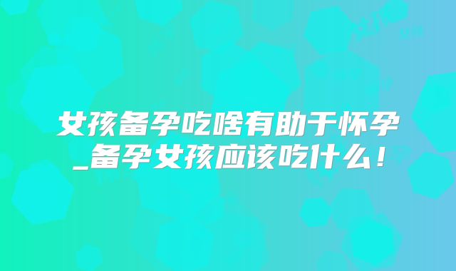 女孩备孕吃啥有助于怀孕_备孕女孩应该吃什么!