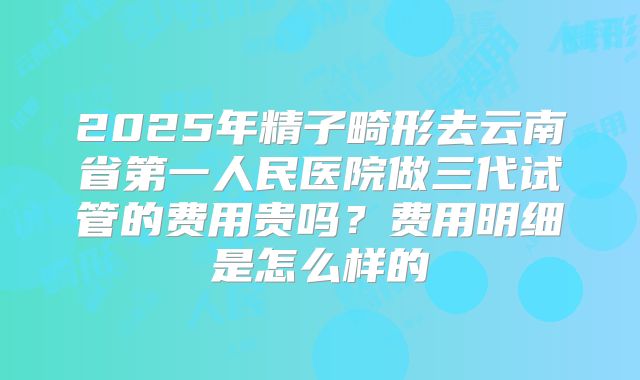 2025年精子畸形去云南省第一人民医院做三代试管的费用贵吗？费用明细是怎么样的
