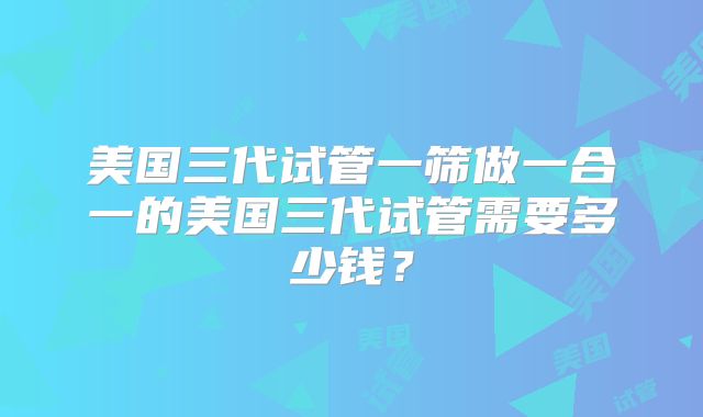 美国三代试管一筛做一合一的美国三代试管需要多少钱？