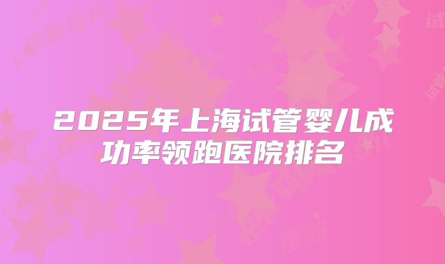 2025年上海试管婴儿成功率领跑医院排名