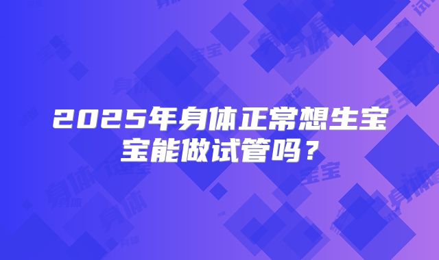 2025年身体正常想生宝宝能做试管吗?