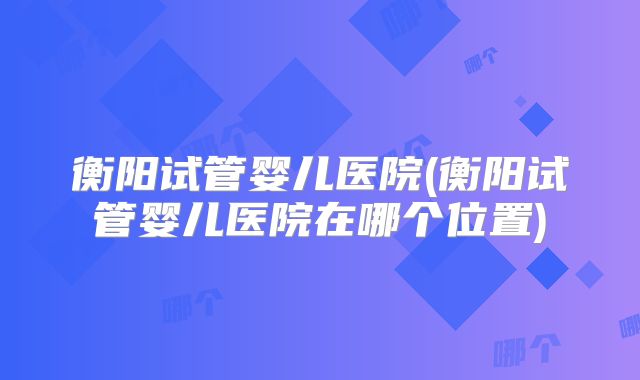 衡阳试管婴儿医院(衡阳试管婴儿医院在哪个位置)