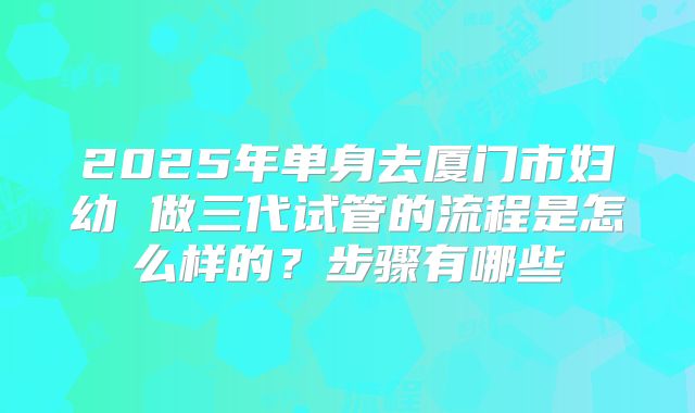 2025年单身去厦门市妇幼 做三代试管的流程是怎么样的?步骤有哪些