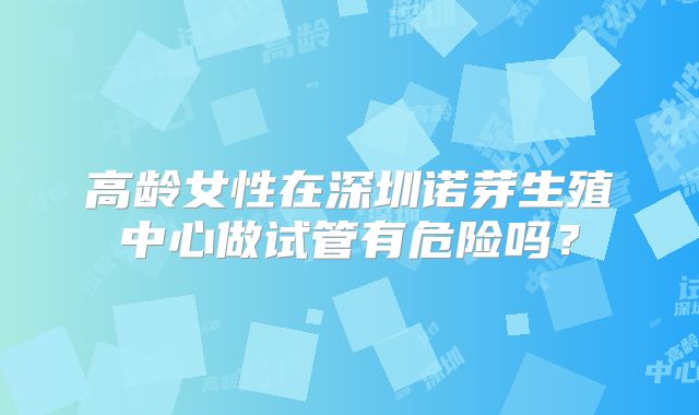 高龄女性在深圳诺芽生殖中心做试管有危险吗？
