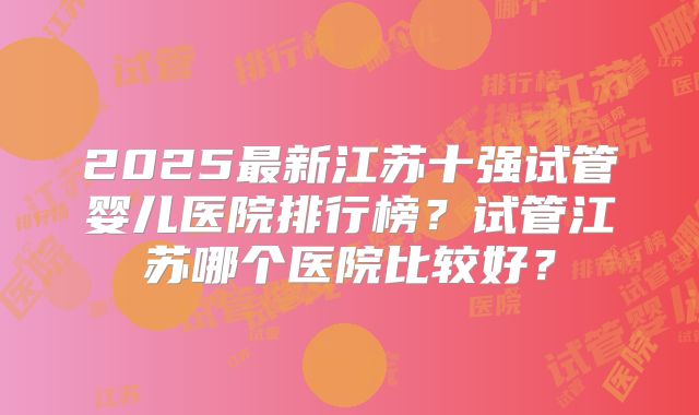 2025最新江苏十强试管婴儿医院排行榜?试管江苏哪个医院比较好?