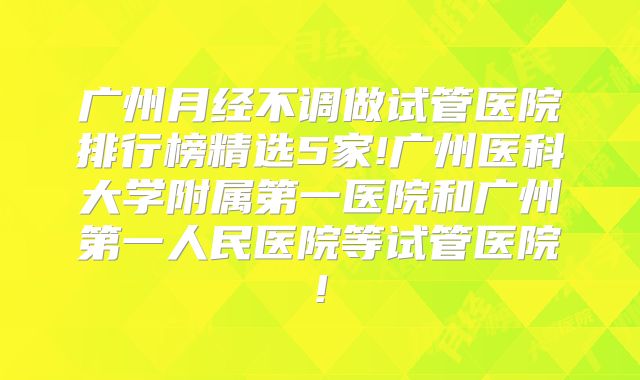 广州月经不调做试管医院排行榜精选5家!广州医科大学附属第一医院和广州第一人民医院等试管医院!