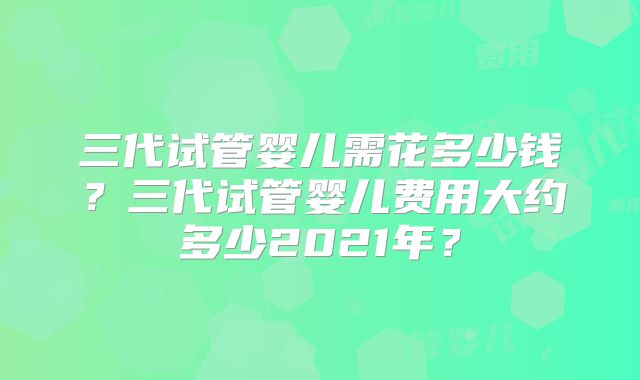 三代试管婴儿需花多少钱?三代试管婴儿费用大约多少2021年?