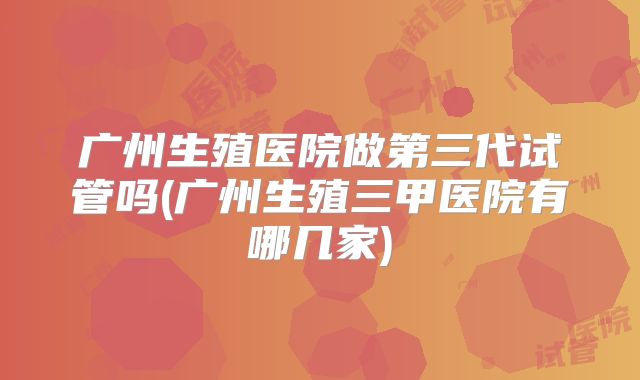 广州生殖医院做第三代试管吗(广州生殖三甲医院有哪几家)