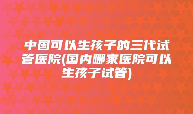 中国可以生孩子的三代试管医院(国内哪家医院可以生孩子试管)