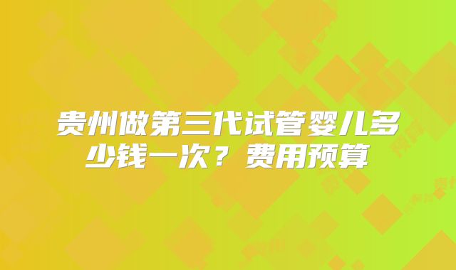 贵州做第三代试管婴儿多少钱一次？费用预算