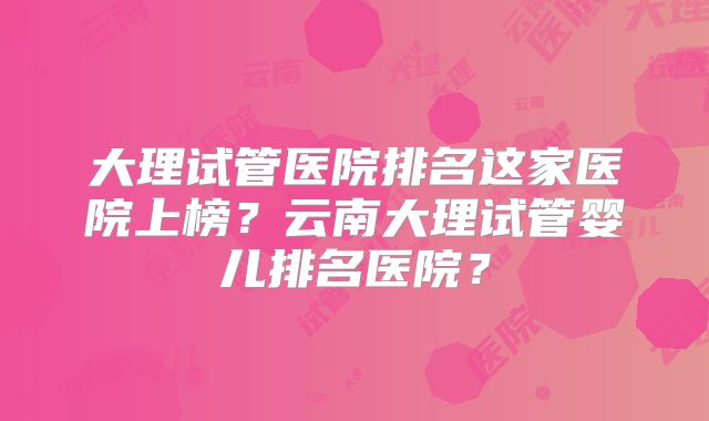大理试管医院排名这家医院上榜?云南大理试管婴儿排名医院?