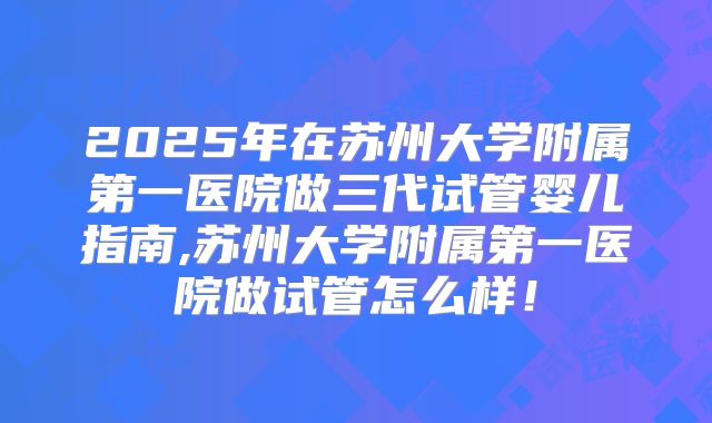 2025年在苏州大学附属第一医院做三代试管婴儿指南,苏州大学附属第一医院做试管怎么样！