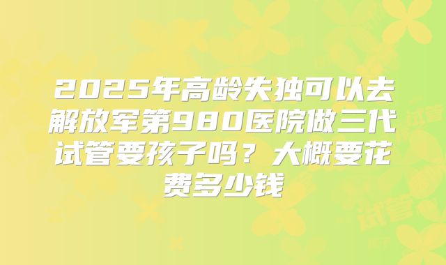 2025年高龄失独可以去解放军第980医院做三代试管要孩子吗？大概要花费多少钱
