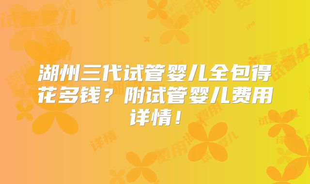 湖州三代试管婴儿全包得花多钱?附试管婴儿费用详情!