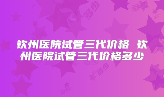 钦州医院试管三代价格 钦州医院试管三代价格多少