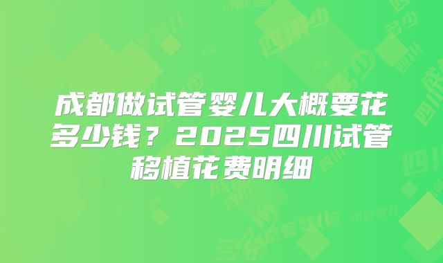 成都做试管婴儿大概要花多少钱?2025四川试管移植花费明细